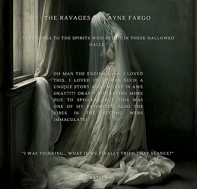 image shows a Victorian bride with bowed head, a veil obscuring her features, standing by a window. Text reads The Ravages by Layne Fargo. Greetings to the spirits who reside in these hallowed halls. Oh man the ending. I loved this. I loved it. It was such a unique story and I'm just in awre okay???? Okay!!!! Not saying more due to spoilers, but this was one of my favorites. Also the vibes in the setting were immaculate. I wsa thinking... what if we finally tried that seance? Rate: 4