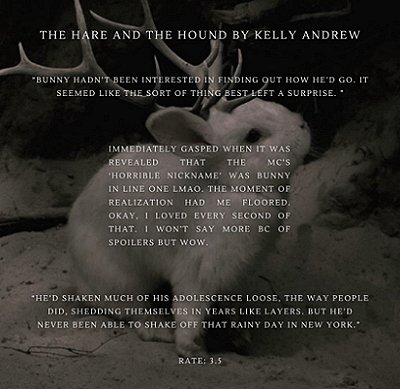 black and white image of a white rabbit with antlers, on snowy ground. Text reads The Hare and the Hound by Kelly Andrew. Bunny hadn't been interested in finding out how he'd go. It seemed like the sort of thing best left a surprise. Immediately gasped when it was revealed that the MC's horrible nickname was Bunny in line onw. LMAO. The moment o frealization had me floored. Okay, I loved every second of that. I won't say more bc of spoilers but wow. He's shaken much of his adoclescence loose. The way people did, shedding themselves in years like layers. But he'd never been able to shake off that rainy day in New York. Rate: 3.5
