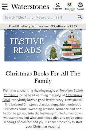 screenshot from waterstones.com. Banner at the top reads FESTIVE READS. Below that: Christmas Books For All the Family. From the enchanting rhyming magic of The Night Before Christmas to the heartwarming message of A Christmas Carol, everybody loves a good festive story. Her eyou will find beloved Christmas classics alongside murderous Christmas crime, sweeping seasonal romance and non-fiction to get you into the festive spirit. So hunker down with some mulled wine and mince pies and enjoy some readings of comfort and joy. It's never too early to start your Christmas reading!